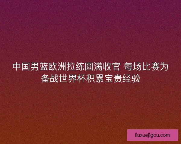 中国男篮欧洲拉练圆满收官 每场比赛为备战世界杯积累宝贵经验