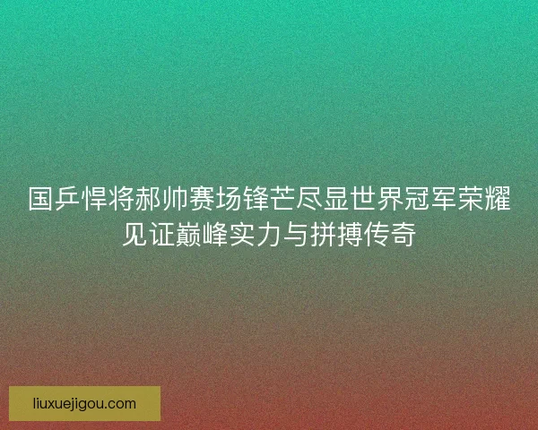 国乒悍将郝帅赛场锋芒尽显世界冠军荣耀见证巅峰实力与拼搏传奇