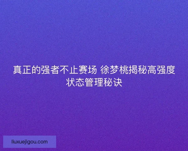 真正的强者不止赛场 徐梦桃揭秘高强度状态管理秘诀
